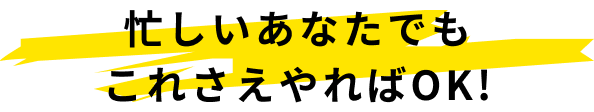 忙しいあなたでもこれさえやればOK!